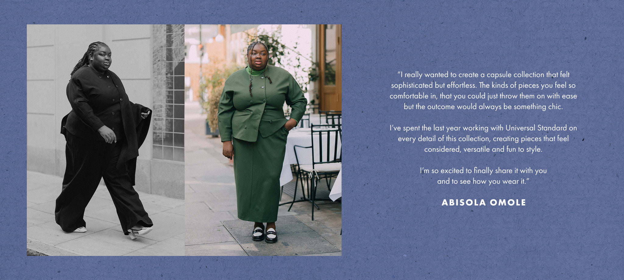 “I really wanted to create a capsule collection that felt sophisticated but effortless. The kinds of pieces you feel so comfortable in, that you could just throw them on with ease but the outcome would always be something chic.

I’ve spent the last year working with Universal Standard on every detail of this collection, creating pieces that feel considered, versatile and fun to style.

I’m so excited to finally share it with you and to see how you wear it.”

Abisola Omole