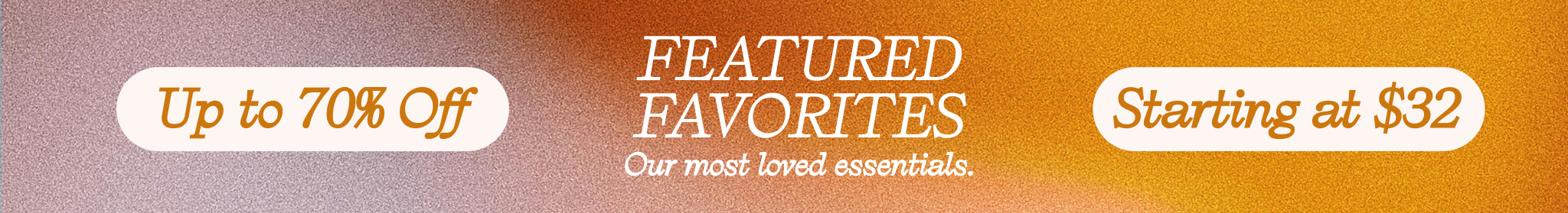up to 70% off featured favorites. Our most loved essentials starting at $32
