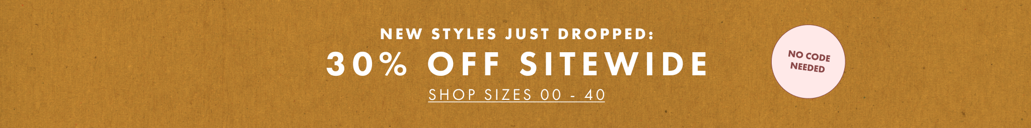new styles just dropped: 30% OFF SITEWIDE shop sizes 00 - 40. no code needed