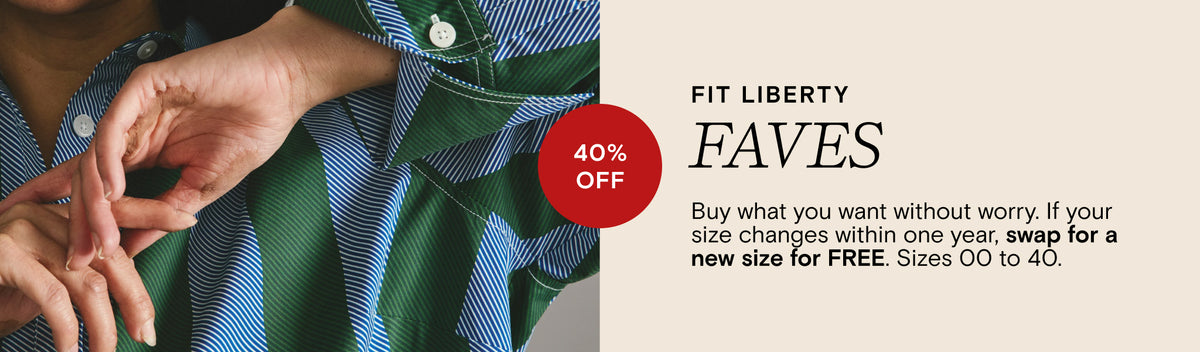 Fit Liberty - Faves - 40% Off - Buy what you want without worry. If your size changes within one year, swap for a new size for FREE. Sizes 00 to 40.