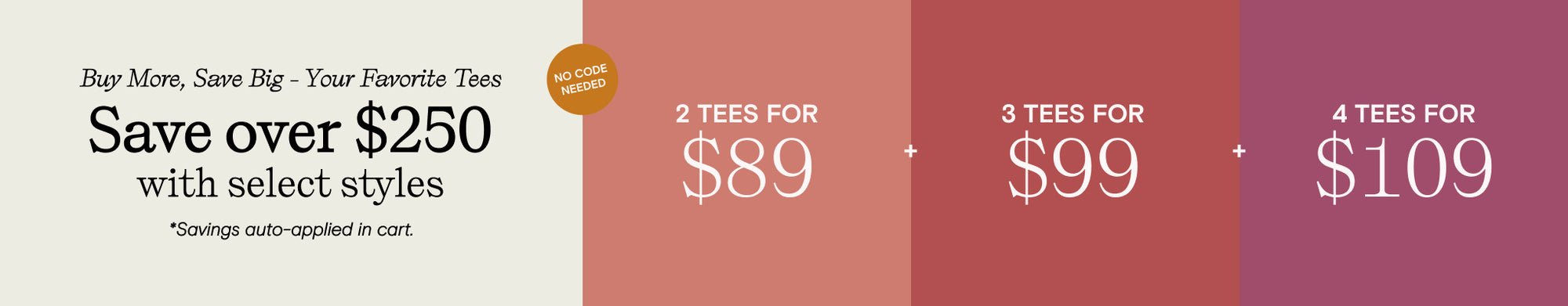 buy more save big your favorite tees - save over $250 with select styles - savings auto-applied at cart. 2 tees for 89. 3 tees for 99. 4 tees for 109. No code needed.