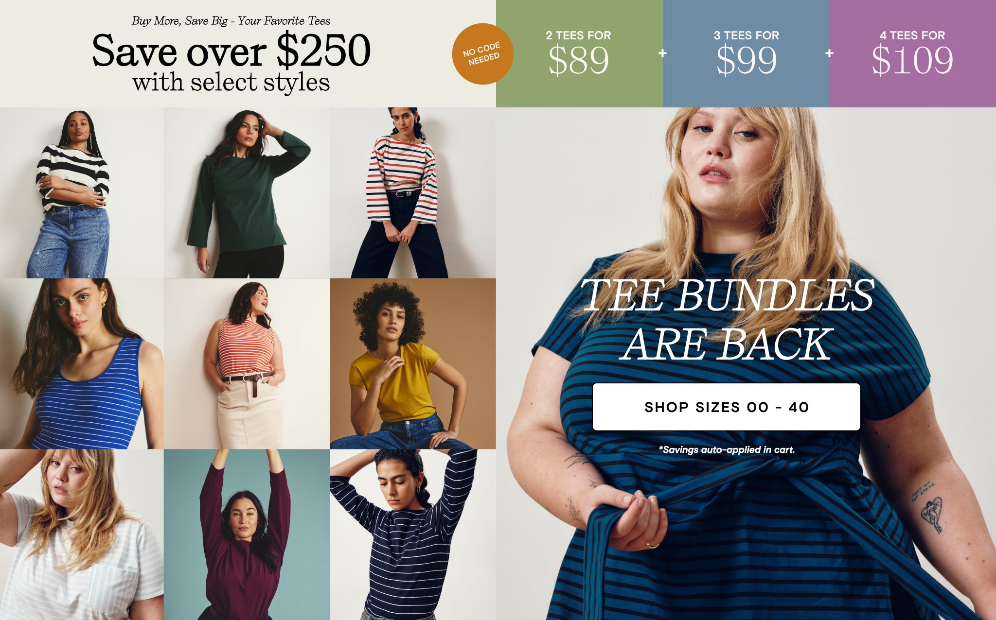 buy more save big your favorite tees - save over $250 with select styles - savings auto-applied at cart. 2 tees for 89. 3 tees for 99. 4 tees for 109. No code needed. TEE BUNDLES ARE BACK. Shop sizes 00 - 40.