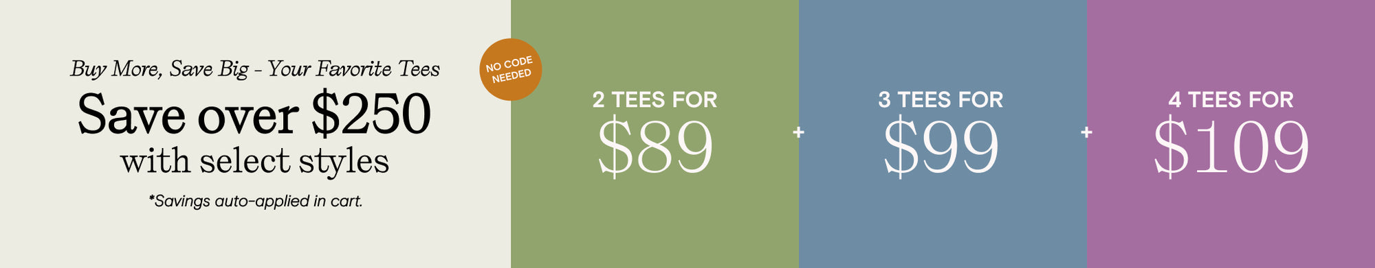 buy more save big your favorite tees - save over $250 with select styles - savings auto-applied at cart. 2 tees for 89. 3 tees for 99. 4 tees for 109. No code needed.